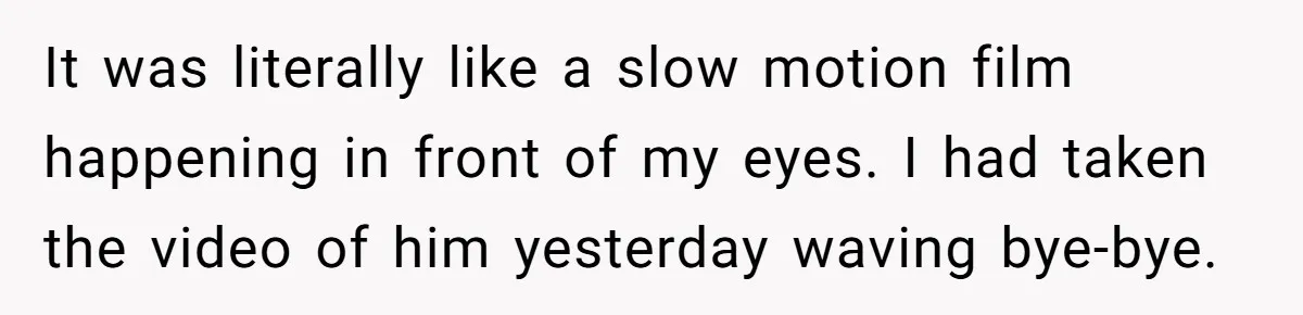 It was literally like a slow motion film happening in front of my eyes. I had taken the video of him yesterday waving bye-bye.