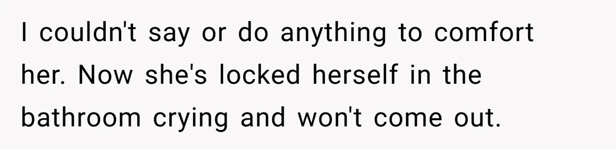 I couldn't say or do anything to comfort her. Now she's locked herself in the bathroom crying and won't come out.