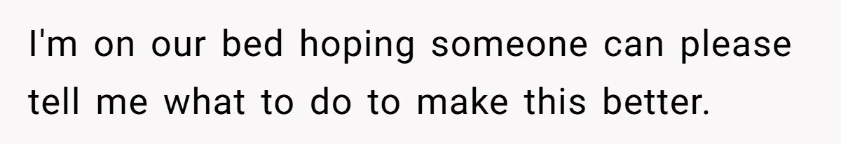 I'm on our bed hoping someone can please tell me what to do to make this better.