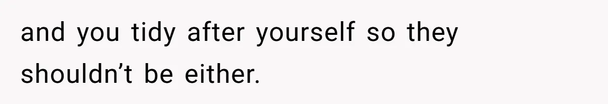 and you tidy after yourself so they shouldn’t be either.