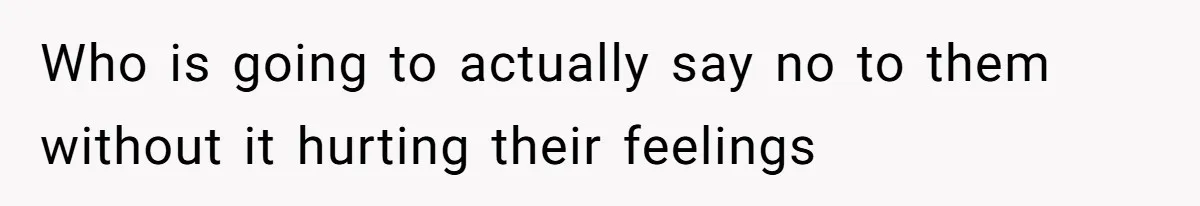 Who is going to actually say no to them without it hurting their feelings