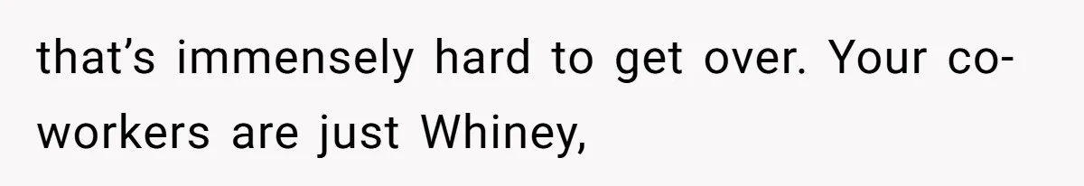 that’s immensely hard to get over. Your co-workers are just Whiney,