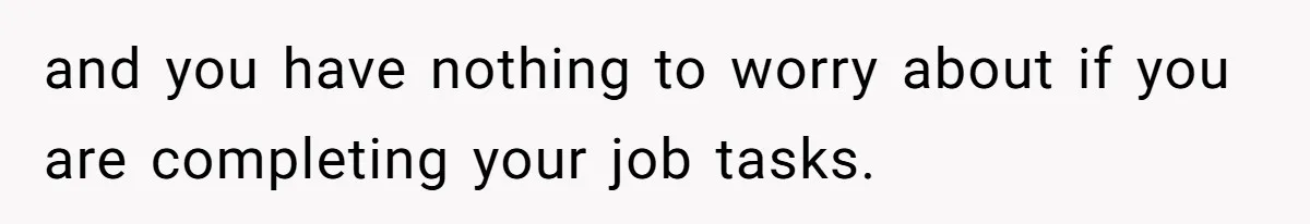 and you have nothing to worry about if you are completing your job tasks.