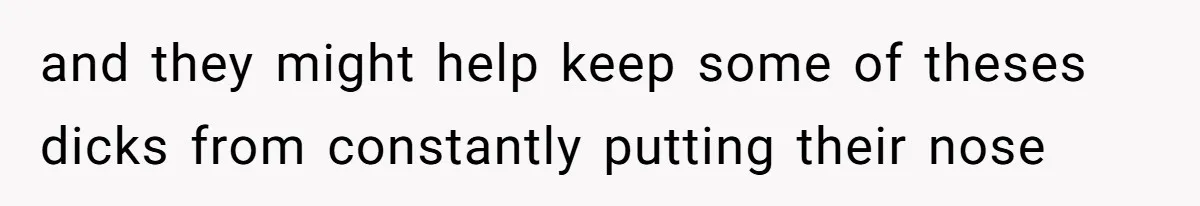 and they might help keep some of theses dicks from constantly putting their nose