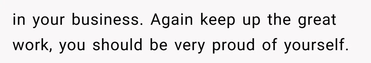 in your business. Again keep up the great work, you should be very proud of yourself.
