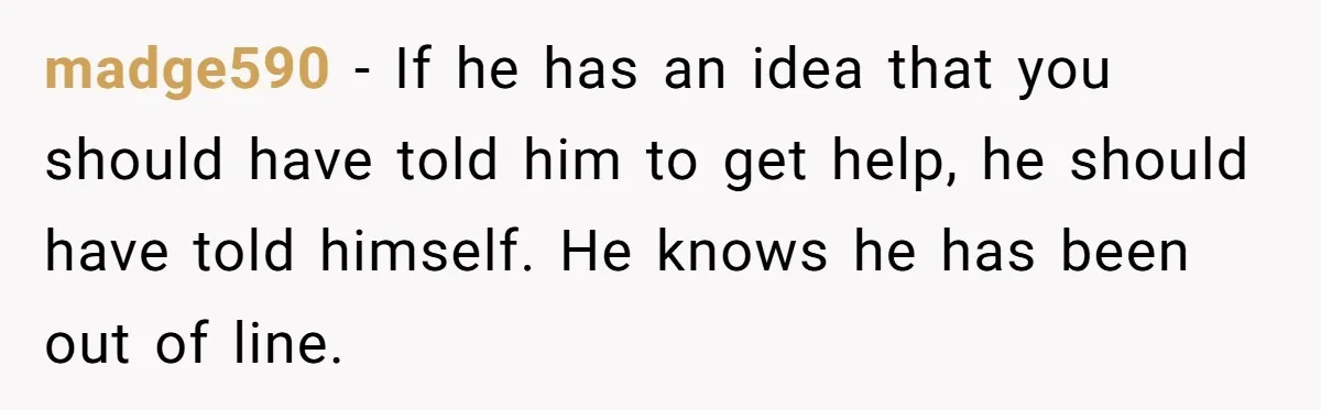 madge590 − If he has an idea that you should have told him to get help, he should have told himself. He knows he has been out of line.