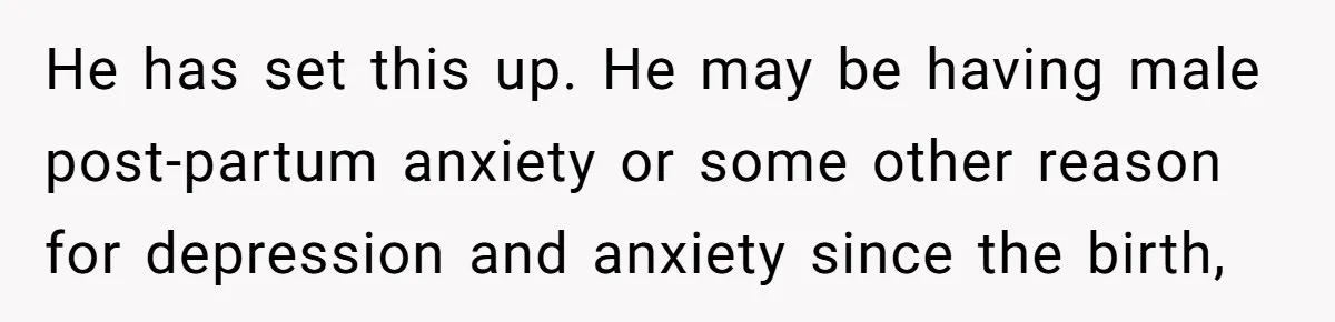 He has set this up. He may be having male post-partum anxiety or some other reason for depression and anxiety since the birth,