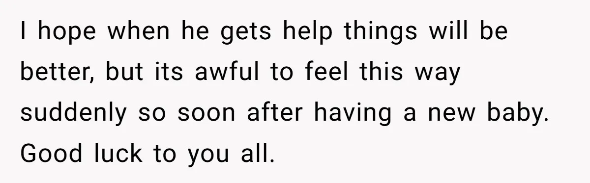 I hope when he gets help things will be better, but its awful to feel this way suddenly so soon after having a new baby. Good luck to you all.