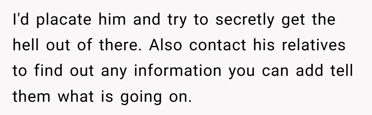 I'd placate him and try to secretly get the hell out of there. Also contact his relatives to find out any information you can add tell them what is going...