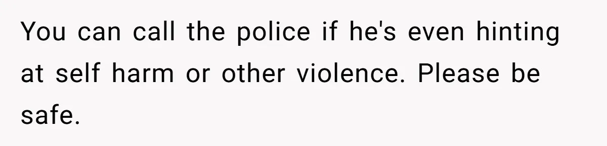 You can call the police if he's even hinting at self harm or other violence. Please be safe.