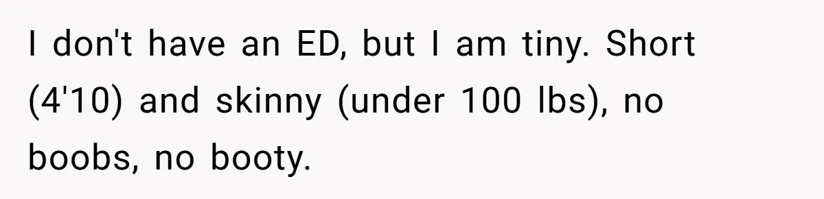 I don't have an ED, but I am tiny. Short (4'10) and skinny (under 100 lbs), no boobs, no booty.
