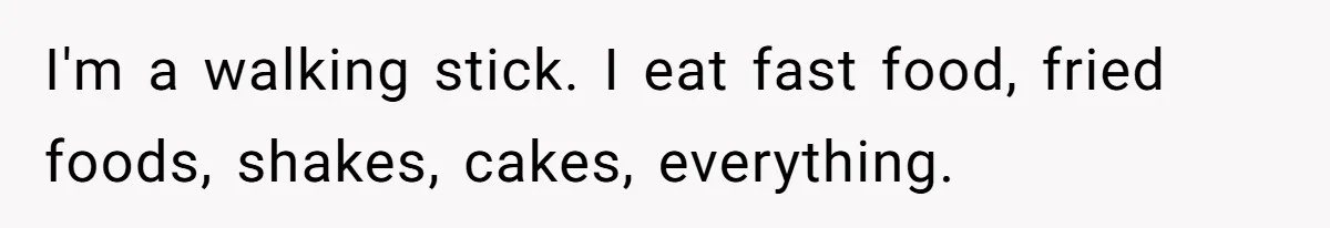 I'm a walking stick. I eat fast food, fried foods, shakes, cakes, everything.