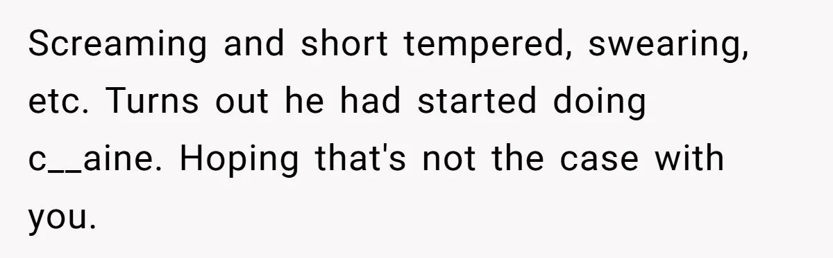 Screaming and short tempered, swearing, etc. Turns out he had started doing c__aine. Hoping that's not the case with you.