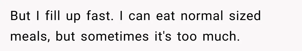 But I fill up fast. I can eat normal sized meals, but sometimes it's too much.