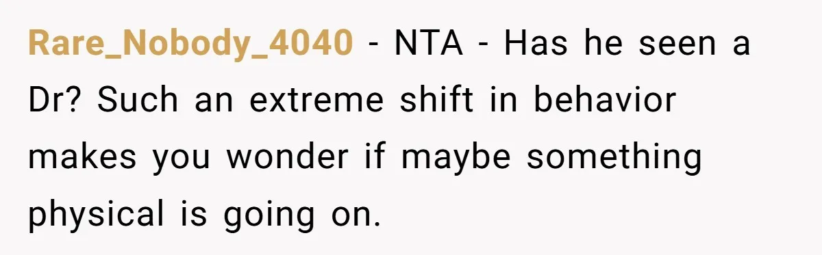 Rare_Nobody_4040 − NTA - Has he seen a Dr? Such an extreme shift in behavior makes you wonder if maybe something physical is going on.