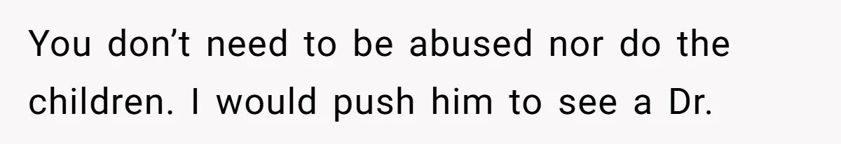 You don’t need to be abused nor do the children. I would push him to see a Dr.