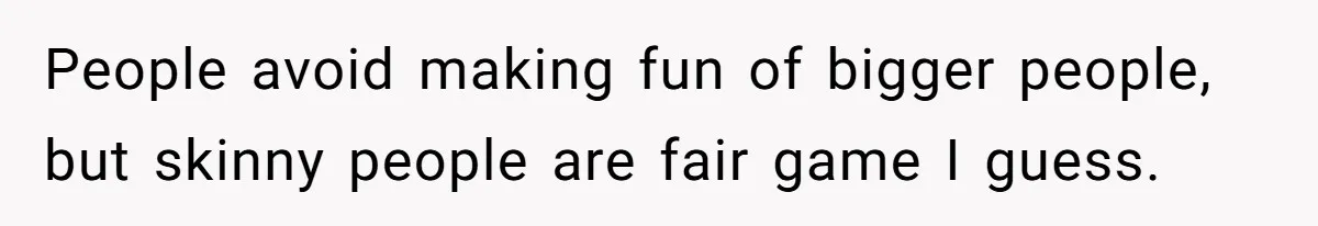 People avoid making fun of bigger people, but skinny people are fair game I guess.