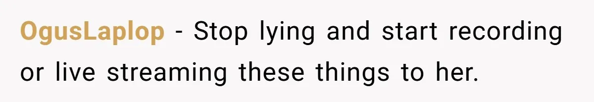 OgusLaplop − Stop lying and start recording or live streaming these things to her.