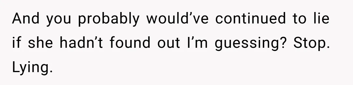 And you probably would’ve continued to lie if she hadn’t found out I’m guessing? Stop. Lying.