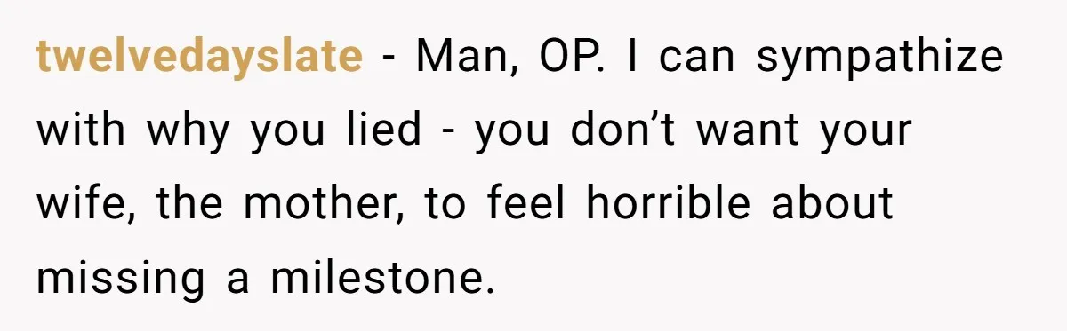 twelvedayslate − Man, OP. I can sympathize with why you lied - you don’t want your wife, the mother, to feel horrible about missing a milestone.