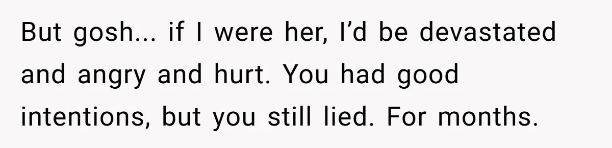 But gosh... if I were her, I’d be devastated and angry and hurt. You had good intentions, but you still lied. For months.