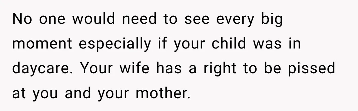 No one would need to see every big moment especially if your child was in daycare. Your wife has a right to be pissed at you and your mother.