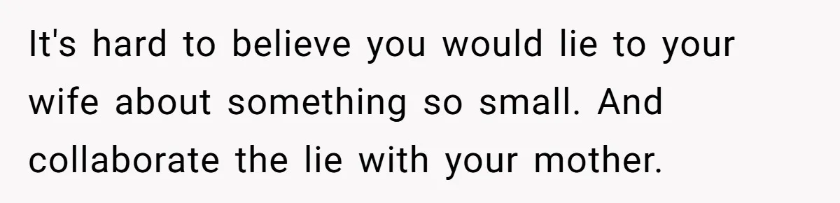 It's hard to believe you would lie to your wife about something so small. And collaborate the lie with your mother.