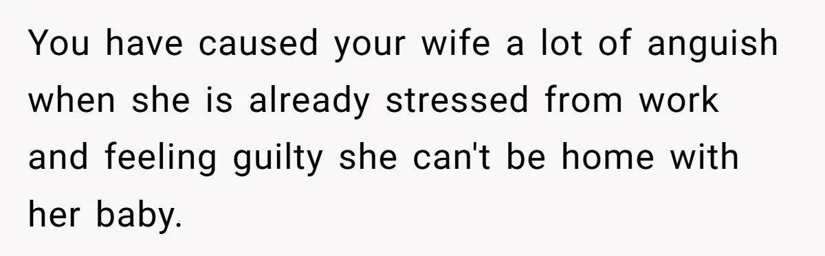 You have caused your wife a lot of anguish when she is already stressed from work and feeling guilty she can't be home with her baby.