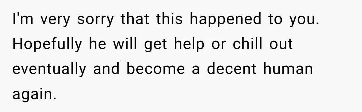 I'm very sorry that this happened to you. Hopefully he will get help or chill out eventually and become a decent human again.