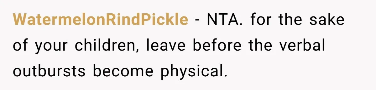 WatermelonRindPickle − NTA. for the sake of your children, leave before the verbal outbursts become physical.
