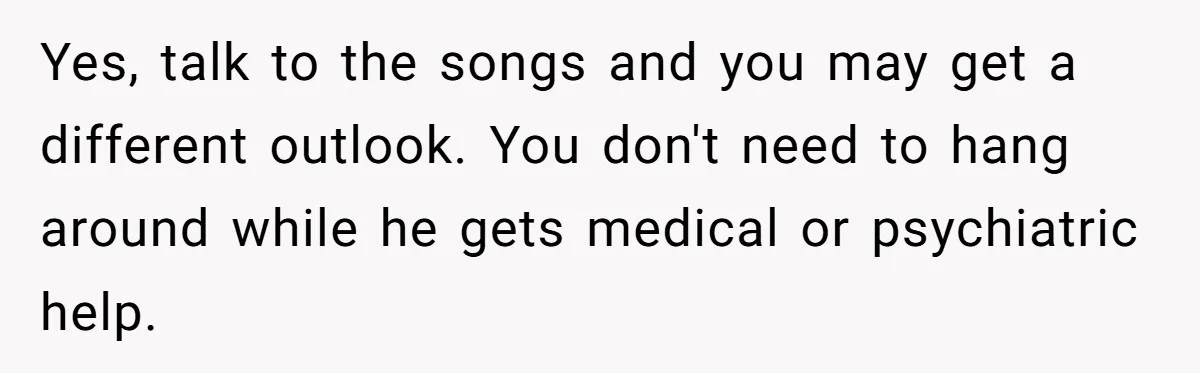 Yes, talk to the songs and you may get a different outlook. You don't need to hang around while he gets medical or psychiatric help.