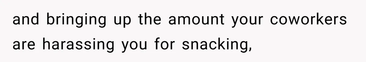 and bringing up the amount your coworkers are harassing you for snacking,