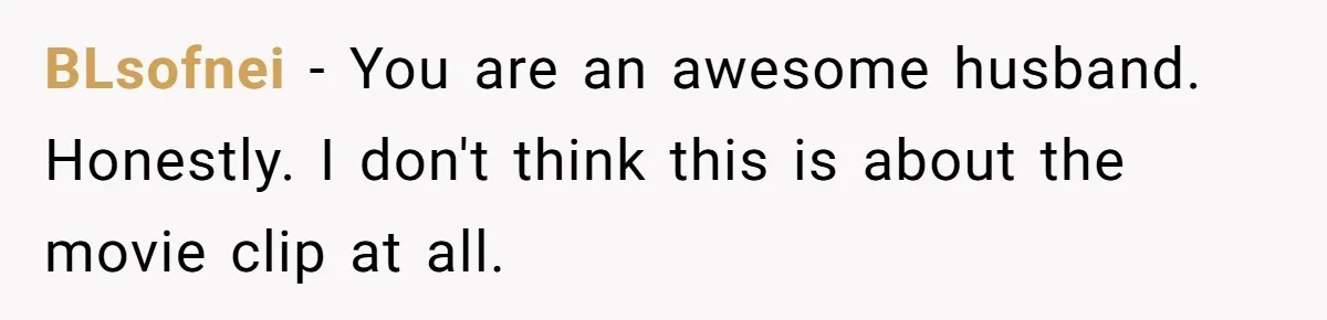 BLsofnei − You are an awesome husband. Honestly. I don't think this is about the movie clip at all.