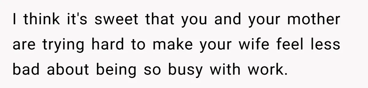 I think it's sweet that you and your mother are trying hard to make your wife feel less bad about being so busy with work.