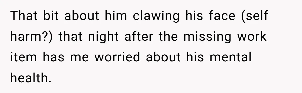 That bit about him clawing his face (self harm?) that night after the missing work item has me worried about his mental health.