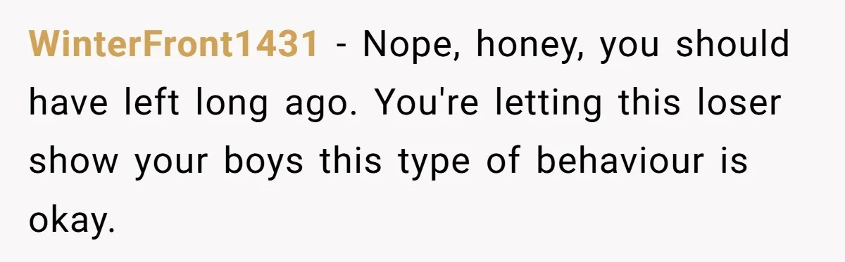 WinterFront1431 − Nope, honey, you should have left long ago. You're letting this loser show your boys this type of behaviour is okay.