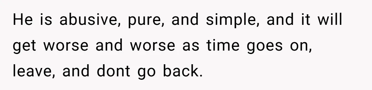 He is abusive, pure, and simple, and it will get worse and worse as time goes on, leave, and dont go back.