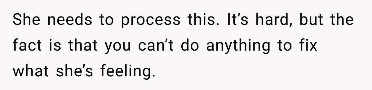 She needs to process this. It’s hard, but the fact is that you can’t do anything to fix what she’s feeling.