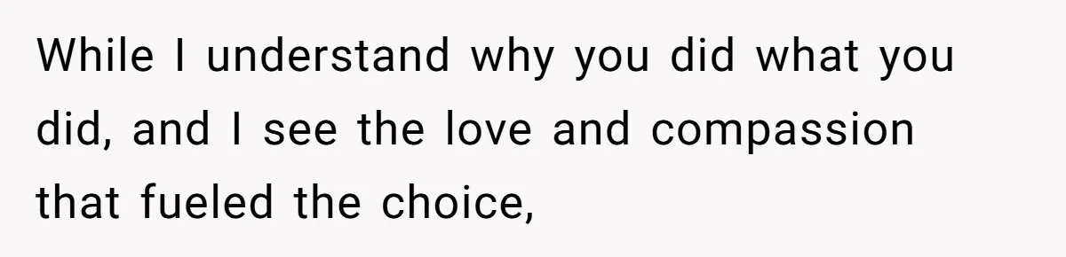 While I understand why you did what you did, and I see the love and compassion that fueled the choice,