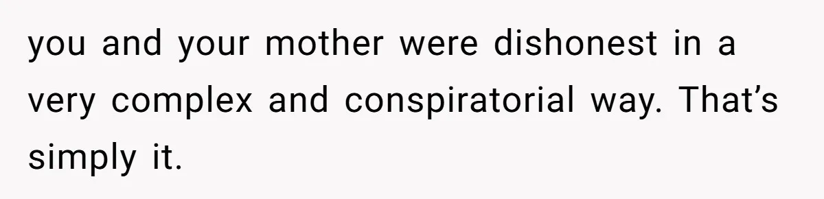 you and your mother were dishonest in a very complex and conspiratorial way. That’s simply it.