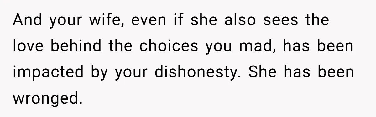 And your wife, even if she also sees the love behind the choices you mad, has been impacted by your dishonesty. She has been wronged.