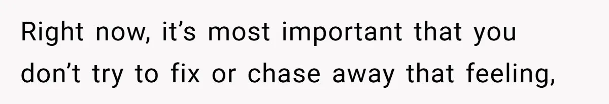 Right now, it’s most important that you don’t try to fix or chase away that feeling,