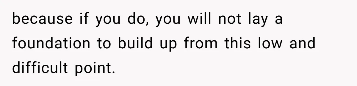 because if you do, you will not lay a foundation to build up from this low and difficult point.