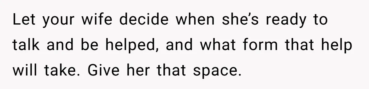 Let your wife decide when she’s ready to talk and be helped, and what form that help will take. Give her that space.