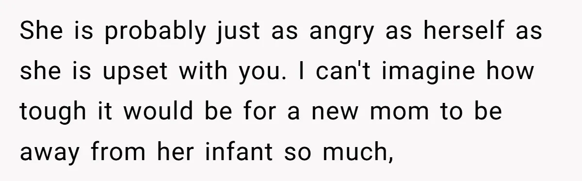 She is probably just as angry as herself as she is upset with you. I can't imagine how tough it would be for a new mom to be away from...