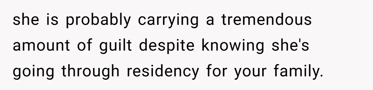 she is probably carrying a tremendous amount of guilt despite knowing she's going through residency for your family.