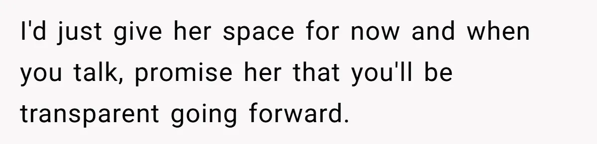 I'd just give her space for now and when you talk, promise her that you'll be transparent going forward.