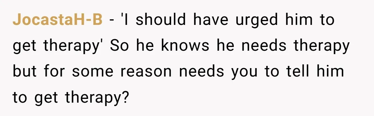 JocastaH-B − 'I should have urged him to get therapy' So he knows he needs therapy but for some reason needs you to tell him to get therapy?
