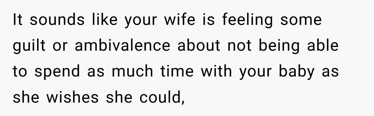 It sounds like your wife is feeling some guilt or ambivalence about not being able to spend as much time with your baby as she wishes she could,