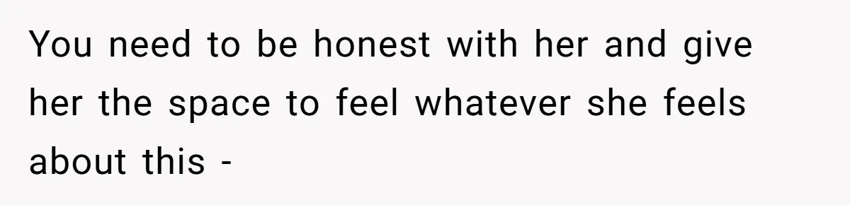 You need to be honest with her and give her the space to feel whatever she feels about this -